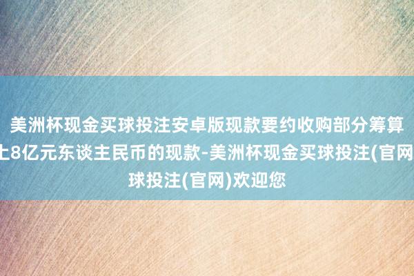 美洲杯现金买球投注安卓版现款要约收购部分筹算以不朝上8亿元东谈主民币的现款-美洲杯现金买球投注(官网)欢迎您