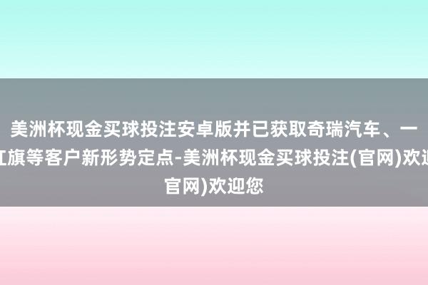 美洲杯现金买球投注安卓版并已获取奇瑞汽车、一汽红旗等客户新形势定点-美洲杯现金买球投注(官网)欢迎您