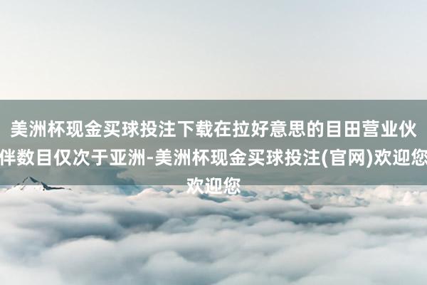 美洲杯现金买球投注下载在拉好意思的目田营业伙伴数目仅次于亚洲-美洲杯现金买球投注(官网)欢迎您