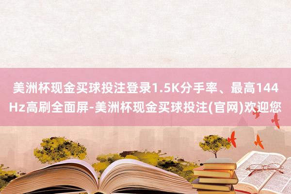 美洲杯现金买球投注登录1.5K分手率、最高144Hz高刷全面屏-美洲杯现金买球投注(官网)欢迎您