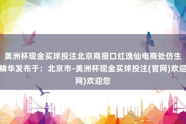 美洲杯现金买球投注北京商报口红逸仙电商处仿生膜精华发布于：北京市-美洲杯现金买球投注(官网)欢迎您