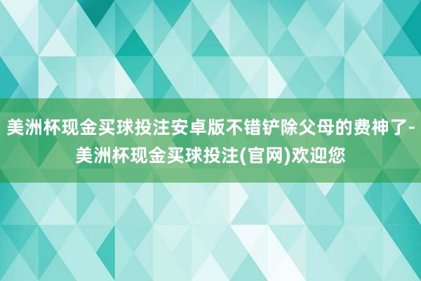 美洲杯现金买球投注安卓版不错铲除父母的费神了-美洲杯现金买球投注(官网)欢迎您