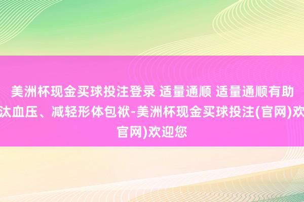 美洲杯现金买球投注登录 适量通顺 适量通顺有助于裁汰血压、减轻形体包袱-美洲杯现金买球投注(官网)欢迎您