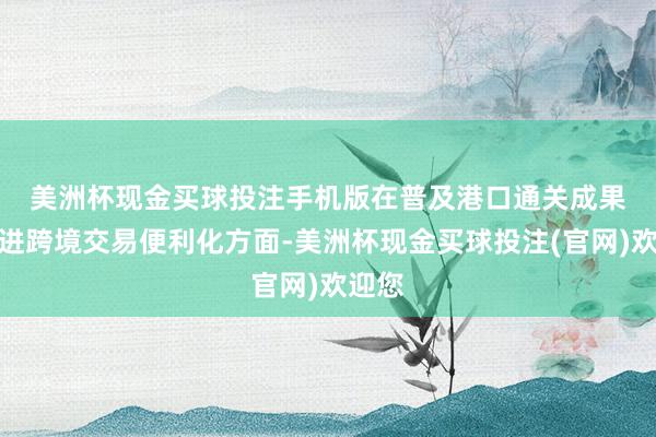 美洲杯现金买球投注手机版　　在普及港口通关成果、促进跨境交易便利化方面-美洲杯现金买球投注(官网)欢迎您