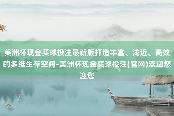 美洲杯现金买球投注最新版打造丰富、浅近、高效的多维生存空间-美洲杯现金买球投注(官网)欢迎您