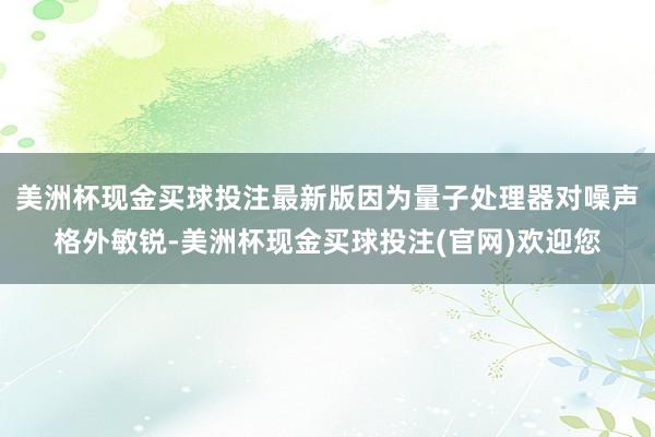 美洲杯现金买球投注最新版因为量子处理器对噪声格外敏锐-美洲杯现金买球投注(官网)欢迎您