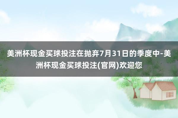 美洲杯现金买球投注在抛弃7月31日的季度中-美洲杯现金买球投注(官网)欢迎您