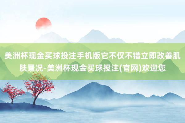 美洲杯现金买球投注手机版它不仅不错立即改善肌肤景况-美洲杯现金买球投注(官网)欢迎您