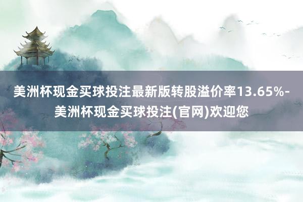 美洲杯现金买球投注最新版转股溢价率13.65%-美洲杯现金买球投注(官网)欢迎您