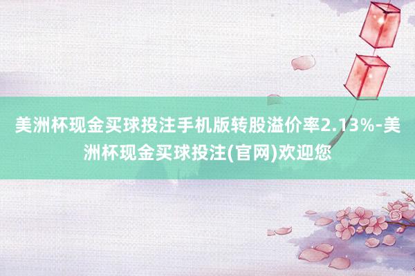 美洲杯现金买球投注手机版转股溢价率2.13%-美洲杯现金买球投注(官网)欢迎您