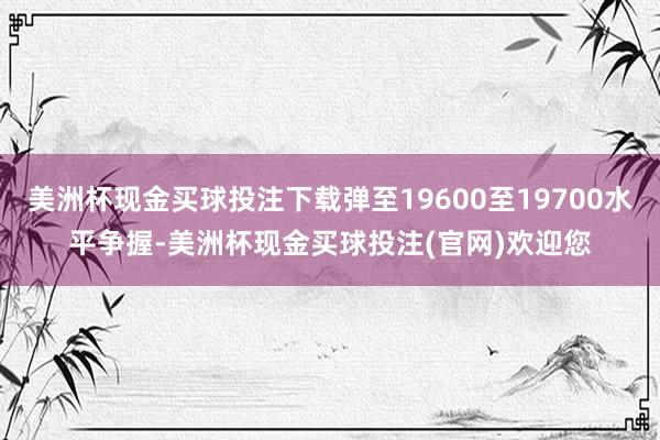 美洲杯现金买球投注下载弹至19600至19700水平争握-美洲杯现金买球投注(官网)欢迎您