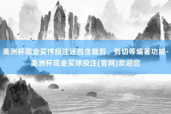 美洲杯现金买球投注还包含裁剪、剪切等编著功能-美洲杯现金买球投注(官网)欢迎您