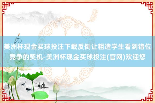 美洲杯现金买球投注下载反倒让粗造学生看到错位竞争的契机-美洲杯现金买球投注(官网)欢迎您