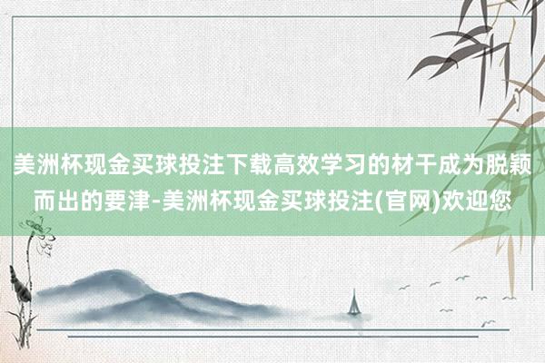 美洲杯现金买球投注下载高效学习的材干成为脱颖而出的要津-美洲杯现金买球投注(官网)欢迎您