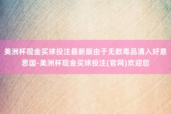 美洲杯现金买球投注最新版由于无数毒品涌入好意思国-美洲杯现金买球投注(官网)欢迎您