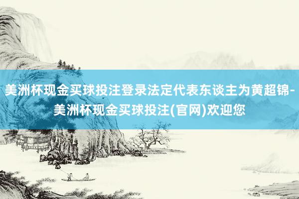 美洲杯现金买球投注登录法定代表东谈主为黄超锦-美洲杯现金买球投注(官网)欢迎您