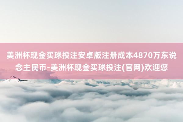 美洲杯现金买球投注安卓版注册成本4870万东说念主民币-美洲杯现金买球投注(官网)欢迎您