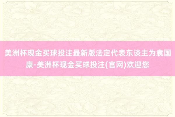 美洲杯现金买球投注最新版法定代表东谈主为袁国康-美洲杯现金买球投注(官网)欢迎您