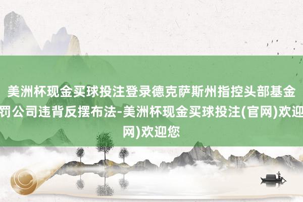 美洲杯现金买球投注登录德克萨斯州指控头部基金责罚公司违背反摆布法-美洲杯现金买球投注(官网)欢迎您