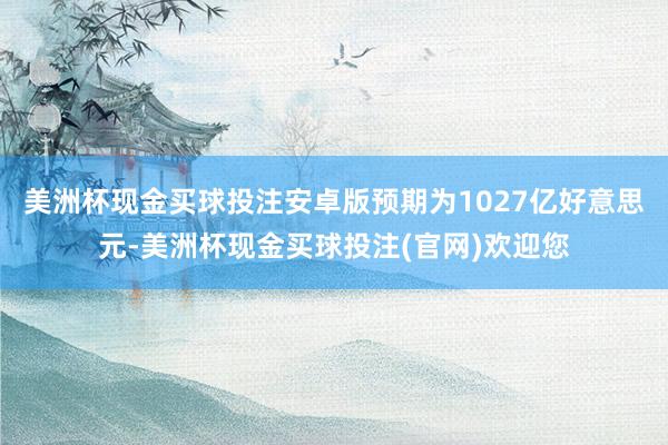 美洲杯现金买球投注安卓版预期为1027亿好意思元-美洲杯现金买球投注(官网)欢迎您