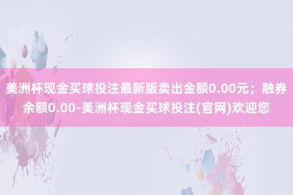 美洲杯现金买球投注最新版卖出金额0.00元；融券余额0.00-美洲杯现金买球投注(官网)欢迎您