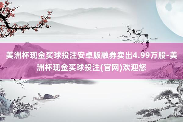 美洲杯现金买球投注安卓版融券卖出4.99万股-美洲杯现金买球投注(官网)欢迎您