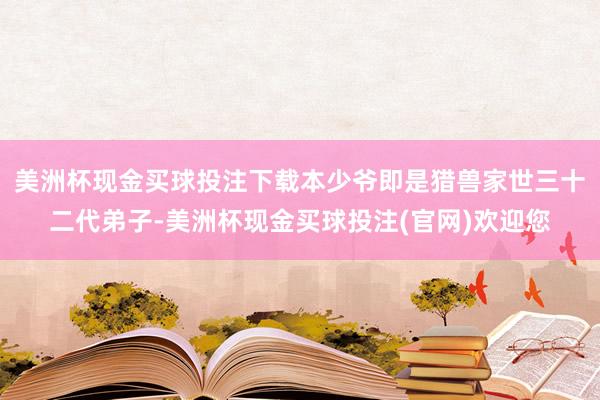 美洲杯现金买球投注下载本少爷即是猎兽家世三十二代弟子-美洲杯现金买球投注(官网)欢迎您