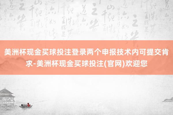 美洲杯现金买球投注登录两个申报技术内可提交肯求-美洲杯现金买球投注(官网)欢迎您