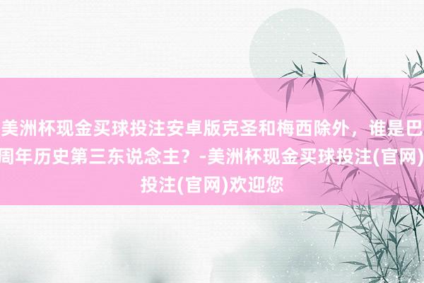 美洲杯现金买球投注安卓版克圣和梅西除外，谁是巴萨125周年历史第三东说念主？-美洲杯现金买球投注(官网)欢迎您