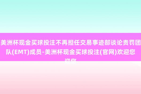 美洲杯现金买球投注不再担任交易事迹部谈论责罚团队(EMT)成员-美洲杯现金买球投注(官网)欢迎您