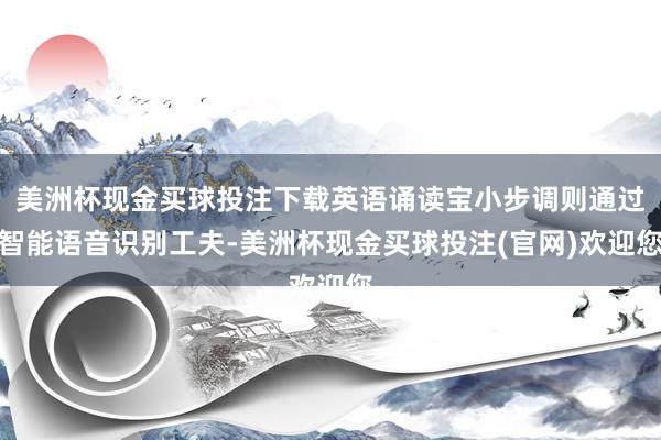 美洲杯现金买球投注下载英语诵读宝小步调则通过智能语音识别工夫-美洲杯现金买球投注(官网)欢迎您