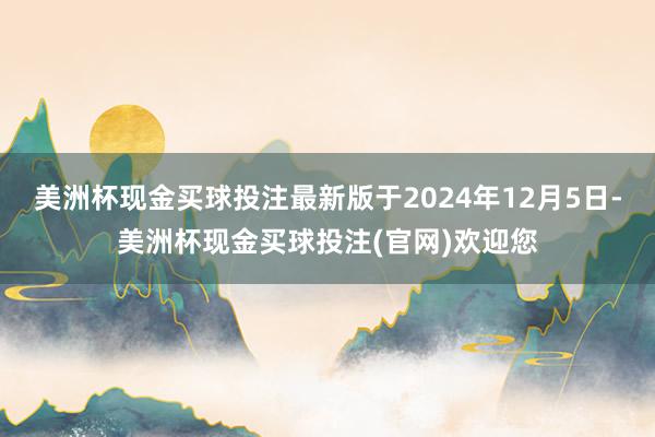 美洲杯现金买球投注最新版于2024年12月5日-美洲杯现金买球投注(官网)欢迎您