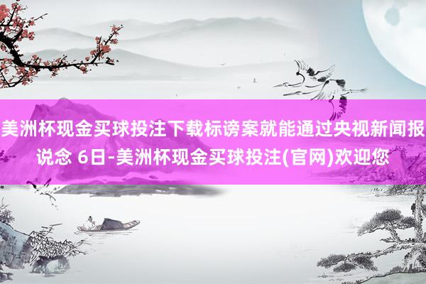 美洲杯现金买球投注下载标谤案就能通过央视新闻报说念 6日-美洲杯现金买球投注(官网)欢迎您