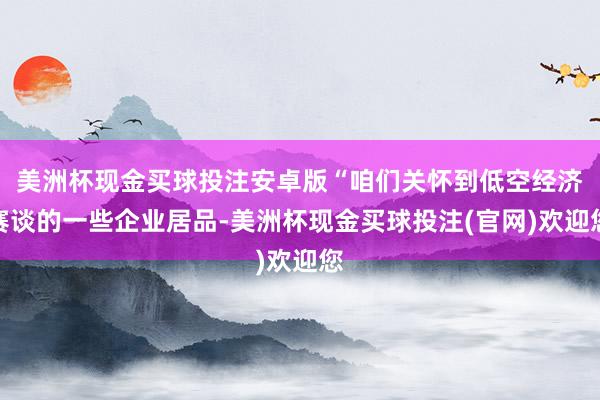 美洲杯现金买球投注安卓版“咱们关怀到低空经济赛谈的一些企业居品-美洲杯现金买球投注(官网)欢迎您