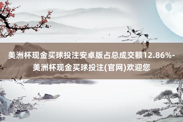 美洲杯现金买球投注安卓版占总成交额12.86%-美洲杯现金买球投注(官网)欢迎您