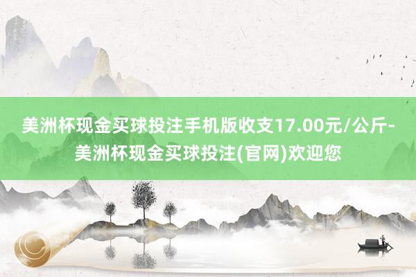 美洲杯现金买球投注手机版收支17.00元/公斤-美洲杯现金买球投注(官网)欢迎您