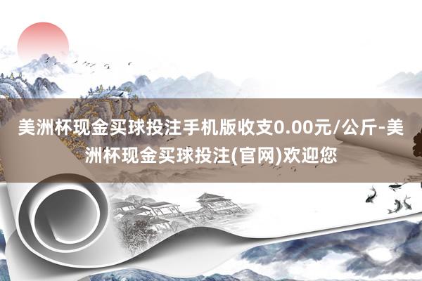 美洲杯现金买球投注手机版收支0.00元/公斤-美洲杯现金买球投注(官网)欢迎您