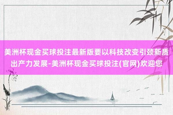 美洲杯现金买球投注最新版要以科技改变引颈新质出产力发展-美洲杯现金买球投注(官网)欢迎您