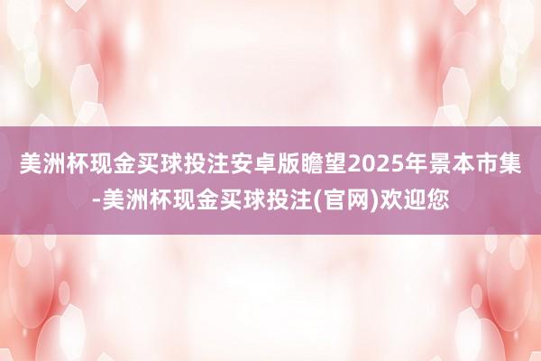 美洲杯现金买球投注安卓版瞻望2025年景本市集-美洲杯现金买球投注(官网)欢迎您