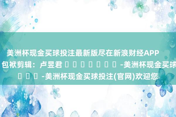 美洲杯现金买球投注最新版尽在新浪财经APP            						包袱剪辑：卢昱君 							-美洲杯现金买球投注(官网)欢迎您