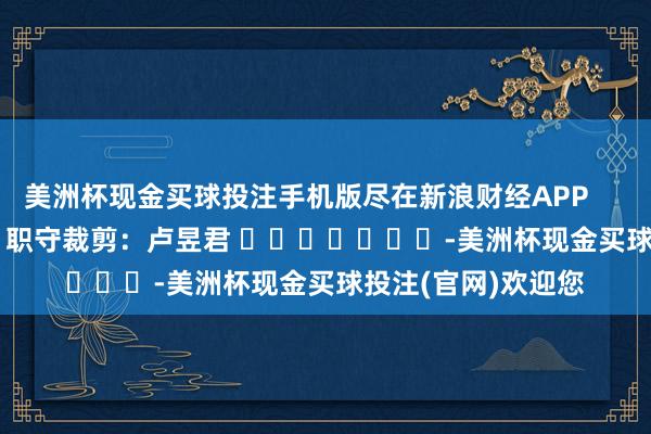 美洲杯现金买球投注手机版尽在新浪财经APP            						职守裁剪：卢昱君 							-美洲杯现金买球投注(官网)欢迎您