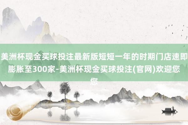 美洲杯现金买球投注最新版短短一年的时期门店速即膨胀至300家-美洲杯现金买球投注(官网)欢迎您