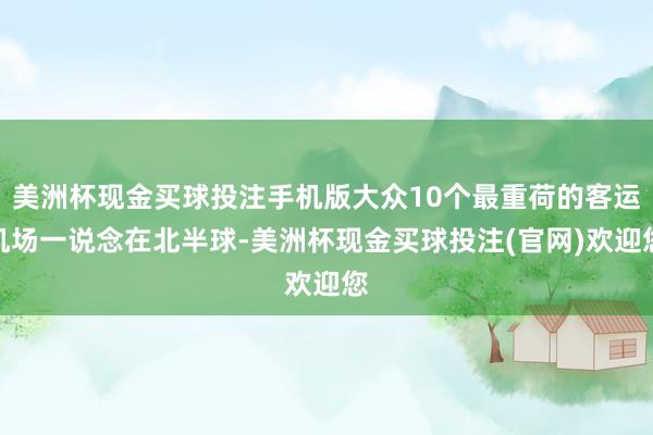 美洲杯现金买球投注手机版大众10个最重荷的客运机场一说念在北半球-美洲杯现金买球投注(官网)欢迎您