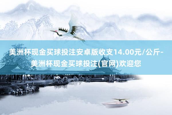 美洲杯现金买球投注安卓版收支14.00元/公斤-美洲杯现金买球投注(官网)欢迎您