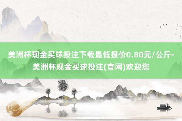 美洲杯现金买球投注下载最低报价0.80元/公斤-美洲杯现金买球投注(官网)欢迎您