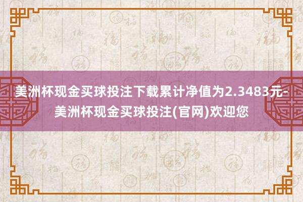 美洲杯现金买球投注下载累计净值为2.3483元-美洲杯现金买球投注(官网)欢迎您