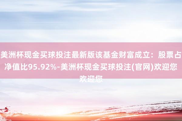 美洲杯现金买球投注最新版该基金财富成立：股票占净值比95.92%-美洲杯现金买球投注(官网)欢迎您