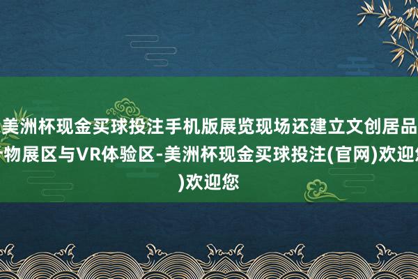 美洲杯现金买球投注手机版展览现场还建立文创居品什物展区与VR体验区-美洲杯现金买球投注(官网)欢迎您