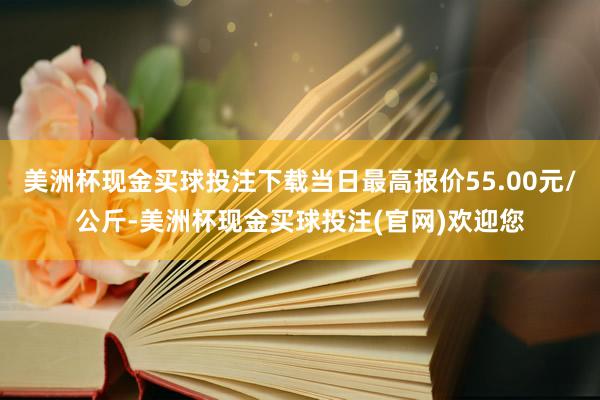 美洲杯现金买球投注下载当日最高报价55.00元/公斤-美洲杯现金买球投注(官网)欢迎您