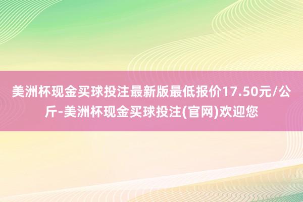 美洲杯现金买球投注最新版最低报价17.50元/公斤-美洲杯现金买球投注(官网)欢迎您